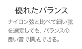 優れたバランス ナイロン弦と比べて細い弦を選定しても、バランスの良い音で構成できる。
